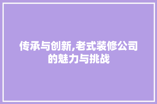 传承与创新,老式装修公司的魅力与挑战 传承与创新,老式装修公司的魅力与挑战 MI家公司推荐
