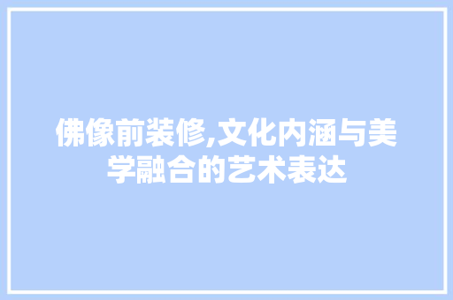 佛像前装修,文化内涵与美学融合的艺术表达 佛像前装修,文化内涵与美学融合的艺术表达 MI家设计百科