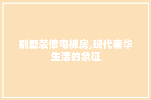 别墅装修电梯房,现代奢华生活的象征(别墅装修电梯的价格)