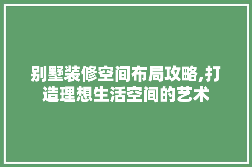 别墅装修空间布局攻略,打造理想生活空间的艺术 别墅装修空间布局攻略,打造理想生活空间的艺术 MI家设计指南