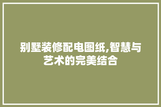 别墅装修配电图纸,智慧与艺术的完美结合 别墅装修配电图纸,智慧与艺术的完美结合 MI家装修经验