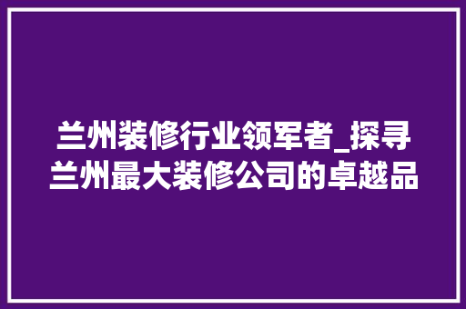 兰州装修行业领军者_探寻兰州最大装修公司的卓越品质与服务 MI家设计百科 兰州装修行业领军者_探寻兰州最大装修公司的卓越品质与服务 兰州装修行业领军者_探寻兰州最大装修公司的卓越品质与服务 MI家设计百科