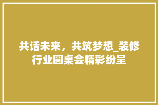 共话未来，共筑梦想_装修行业圆桌会精彩纷呈