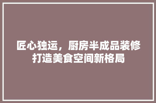 匠心独运，厨房半成品装修打造美食空间新格局 匠心独运，厨房半成品装修打造美食空间新格局 MI家装修经验