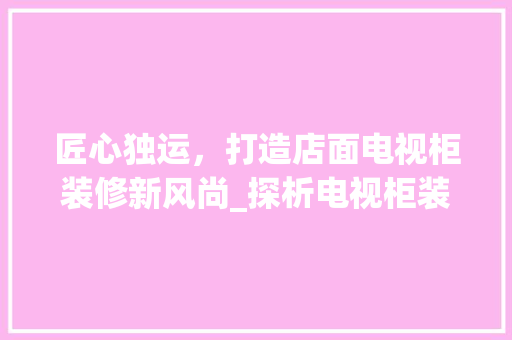 匠心独运，打造店面电视柜装修新风尚_探析电视柜装修的五大关键要素