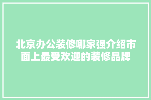 北京办公装修哪家强介绍市面上最受欢迎的装修品牌 北京办公装修哪家强介绍市面上最受欢迎的装修品牌 MI家设计百科