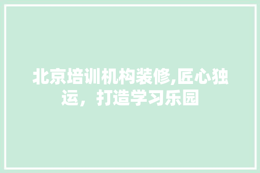 北京培训机构装修,匠心独运，打造学习乐园 MI家装修攻略