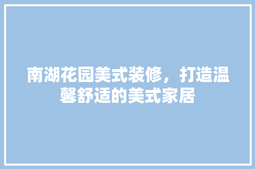 南湖花园美式装修，打造温馨舒适的美式家居 南湖花园美式装修，打造温馨舒适的美式家居 MI家装修攻略