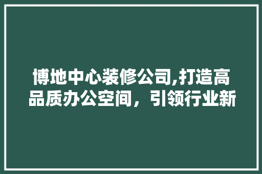博地中心装修公司,打造高品质办公空间，引领行业新潮流 博地中心装修公司,打造高品质办公空间，引领行业新潮流 MI家装修经验