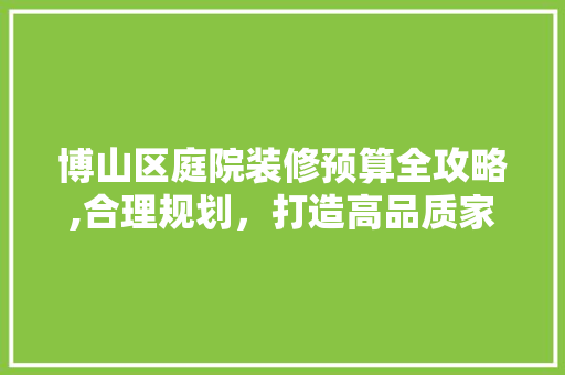 博山区庭院装修预算全攻略,合理规划，打造高品质家居环境(博山小庭院)