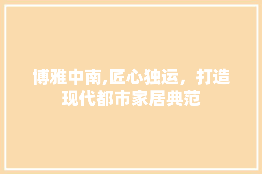 博雅中南,匠心独运，打造现代都市家居典范 博雅中南,匠心独运，打造现代都市家居典范 MI家设计百科