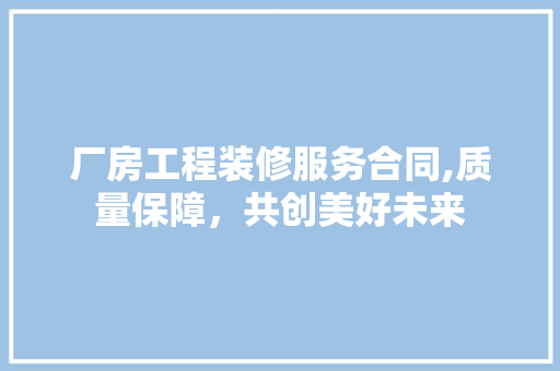 厂房工程装修服务合同,质量保障，共创美好未来 厂房工程装修服务合同,质量保障，共创美好未来 MI家设计百科