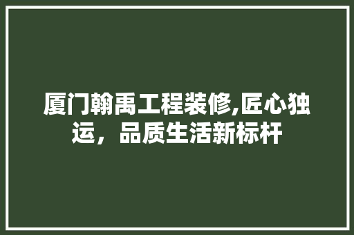 厦门翰禹工程装修,匠心独运，品质生活新标杆 厦门翰禹工程装修,匠心独运，品质生活新标杆 MI家设计指南