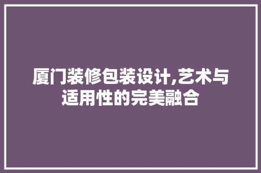厦门装修包装设计,艺术与适用性的完美融合 厦门装修包装设计,艺术与适用性的完美融合 MI家公司推荐