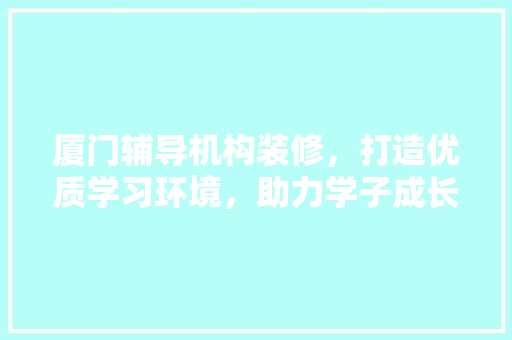 厦门辅导机构装修，打造优质学习环境，助力学子成长 MI家公司推荐