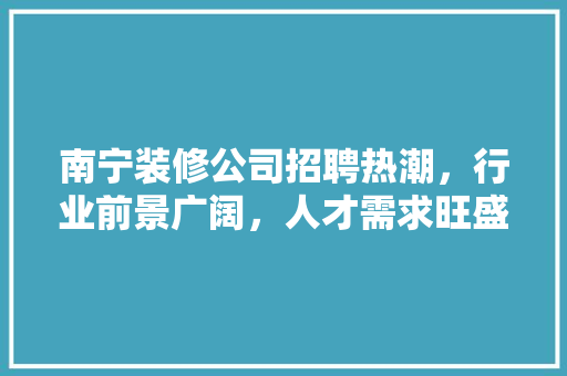 南宁装修公司招聘热潮，行业前景广阔，人才需求旺盛 南宁装修公司招聘热潮，行业前景广阔，人才需求旺盛 MI家设计指南