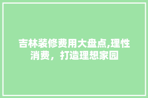 吉林装修费用大盘点,理性消费，打造理想家园(吉林装修价钱)