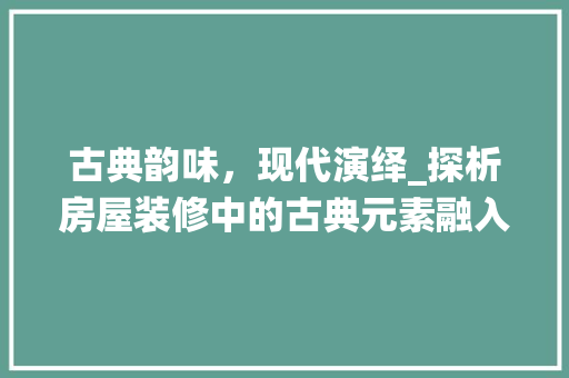 古典韵味，现代演绎_探析房屋装修中的古典元素融入 古典韵味，现代演绎_探析房屋装修中的古典元素融入 MI家装修攻略