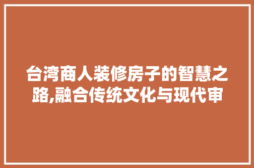 台湾商人装修房子的智慧之路,融合传统文化与现代审美(台湾 装修)