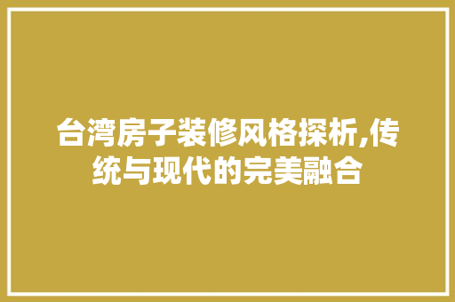 台湾房子装修风格探析,传统与现代的完美融合(台湾房子装修风格探析,传统与现代的完美融合)