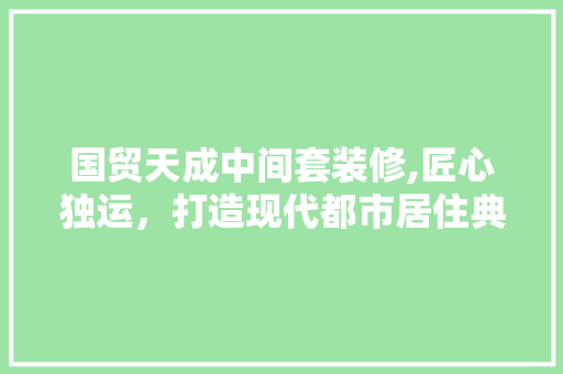 国贸天成中间套装修,匠心独运，打造现代都市居住典范 国贸天成中间套装修,匠心独运，打造现代都市居住典范 MI家装修攻略