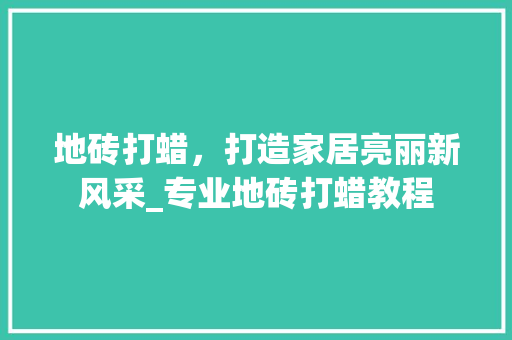 地砖打蜡，打造家居亮丽新风采_专业地砖打蜡教程(地砖打蜡方法)