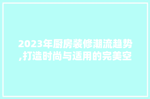 2023年厨房装修潮流趋势,打造时尚与适用的完美空间 2023年厨房装修潮流趋势,打造时尚与适用的完美空间 MI家装修攻略