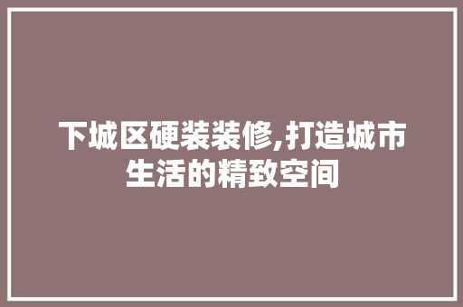 下城区硬装装修,打造城市生活的精致空间 下城区硬装装修,打造城市生活的精致空间 MI家装修经验