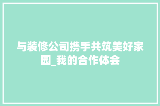 与装修公司携手共筑美好家园_我的合作体会 与装修公司携手共筑美好家园_我的合作体会 MI家公司推荐