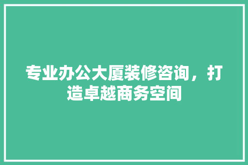 专业办公大厦装修咨询，打造卓越商务空间 专业办公大厦装修咨询，打造卓越商务空间 MI家设计指南