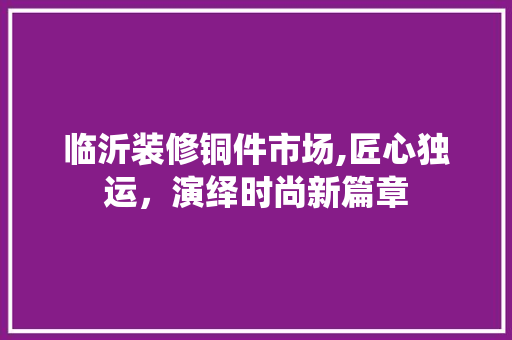 临沂装修铜件市场,匠心独运，演绎时尚新篇章 临沂装修铜件市场,匠心独运，演绎时尚新篇章 MI家公司推荐