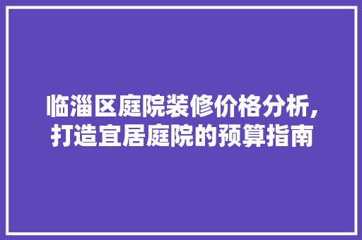 临淄区庭院装修价格分析,打造宜居庭院的预算指南(临淄庭院设计)