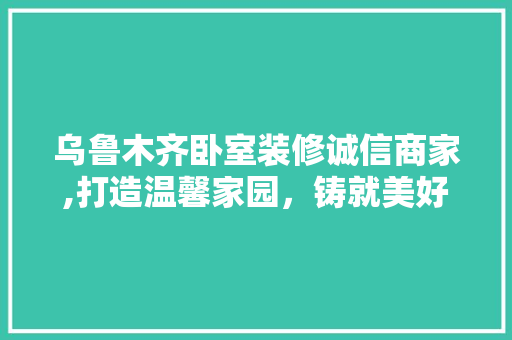 乌鲁木齐卧室装修诚信商家,打造温馨家园，铸就美好睡眠 乌鲁木齐卧室装修诚信商家,打造温馨家园，铸就美好睡眠 MI家装修攻略