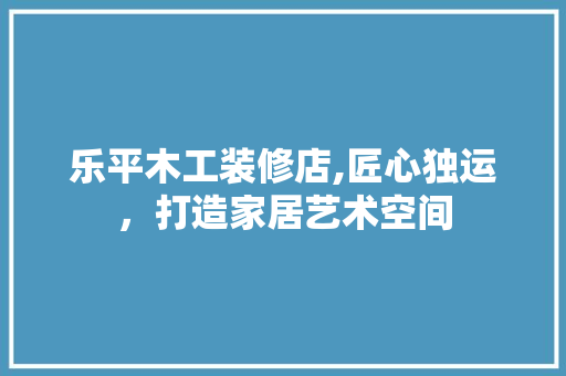 乐平木工装修店,匠心独运，打造家居艺术空间 乐平木工装修店,匠心独运，打造家居艺术空间 MI家装修攻略