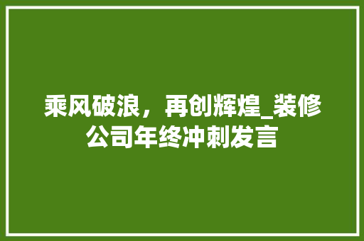 乘风破浪，再创辉煌_装修公司年终冲刺发言 乘风破浪，再创辉煌_装修公司年终冲刺发言 MI家设计指南