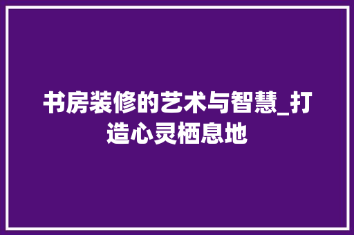 书房装修的艺术与智慧_打造心灵栖息地 书房装修的艺术与智慧_打造心灵栖息地 MI家设计指南