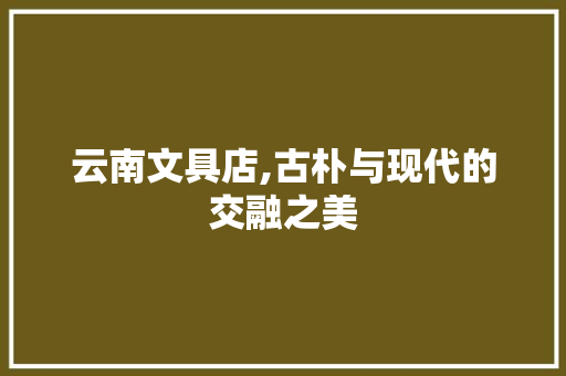云南文具店,古朴与现代的交融之美 云南文具店,古朴与现代的交融之美 MI家装修攻略