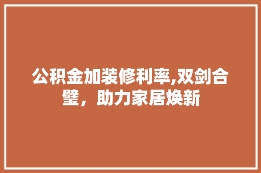 公积金加装修利率,双剑合璧，助力家居焕新(公积金装修利率是多少)