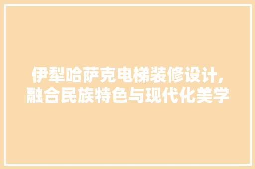 伊犁哈萨克电梯装修设计,融合民族特色与现代化美学 伊犁哈萨克电梯装修设计,融合民族特色与现代化美学 MI家装修经验
