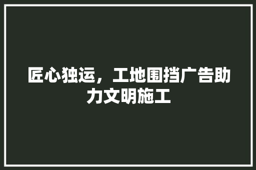 匠心独运，工地围挡广告助力文明施工 匠心独运，工地围挡广告助力文明施工 MI家公司推荐