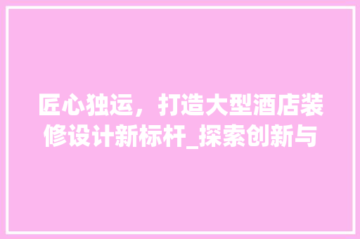匠心独运，打造大型酒店装修设计新标杆_探索创新与品质融合之路 匠心独运，打造大型酒店装修设计新标杆_探索创新与品质融合之路 MI家装修经验