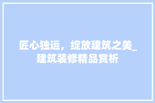 匠心独运，绽放建筑之美_建筑装修精品赏析 匠心独运，绽放建筑之美_建筑装修精品赏析 MI家装修经验