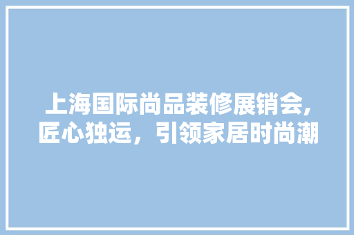 上海国际尚品装修展销会,匠心独运，引领家居时尚潮流