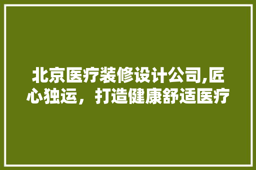 北京医疗装修设计公司,匠心独运，打造健康舒适医疗空间 北京医疗装修设计公司,匠心独运，打造健康舒适医疗空间 MI家公司推荐