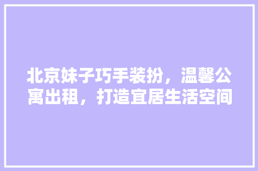 北京妹子巧手装扮，温馨公寓出租，打造宜居生活空间 北京妹子巧手装扮，温馨公寓出租，打造宜居生活空间 MI家装修攻略