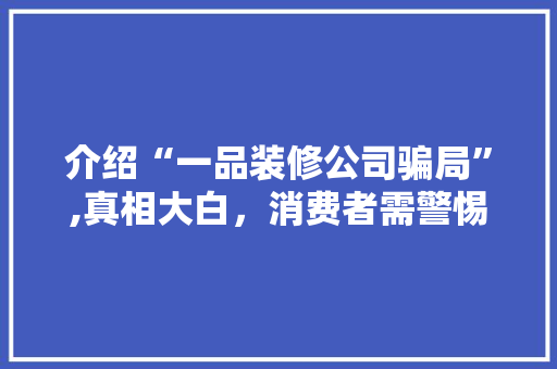 介绍“一品装修公司骗局”,真相大白，消费者需警惕！