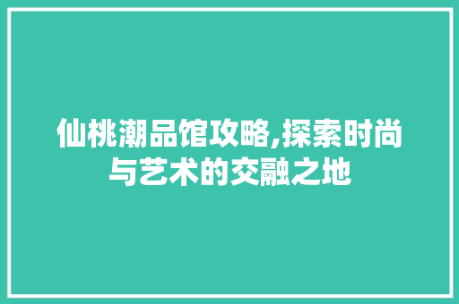 仙桃潮品馆攻略,探索时尚与艺术的交融之地 仙桃潮品馆攻略,探索时尚与艺术的交融之地 MI家设计百科
