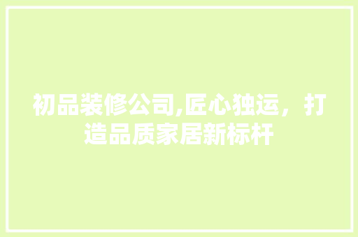 初品装修公司,匠心独运，打造品质家居新标杆 初品装修公司,匠心独运，打造品质家居新标杆 MI家装修经验