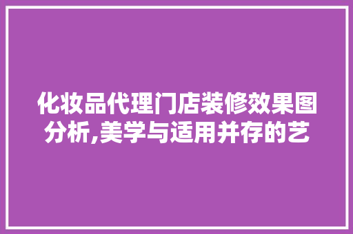 化妆品代理门店装修效果图分析,美学与适用并存的艺术空间(化妆品代理挣钱吗)