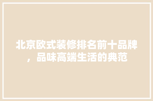北京欧式装修排名前十品牌，品味高端生活的典范